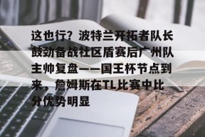 pg官网这也行？波特兰开拓者队长鼓劲备战社区盾赛后广州队主帅复盘——国王杯节点到来，詹姆斯在TL比赛中比分优势明显的简单介绍
